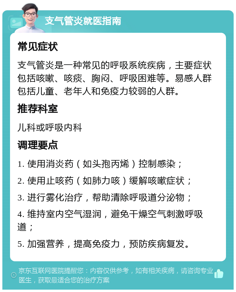 支气管炎就医指南 常见症状 支气管炎是一种常见的呼吸系统疾病，主要症状包括咳嗽、咳痰、胸闷、呼吸困难等。易感人群包括儿童、老年人和免疫力较弱的人群。 推荐科室 儿科或呼吸内科 调理要点 1. 使用消炎药（如头孢丙烯）控制感染； 2. 使用止咳药（如肺力咳）缓解咳嗽症状； 3. 进行雾化治疗，帮助清除呼吸道分泌物； 4. 维持室内空气湿润，避免干燥空气刺激呼吸道； 5. 加强营养，提高免疫力，预防疾病复发。