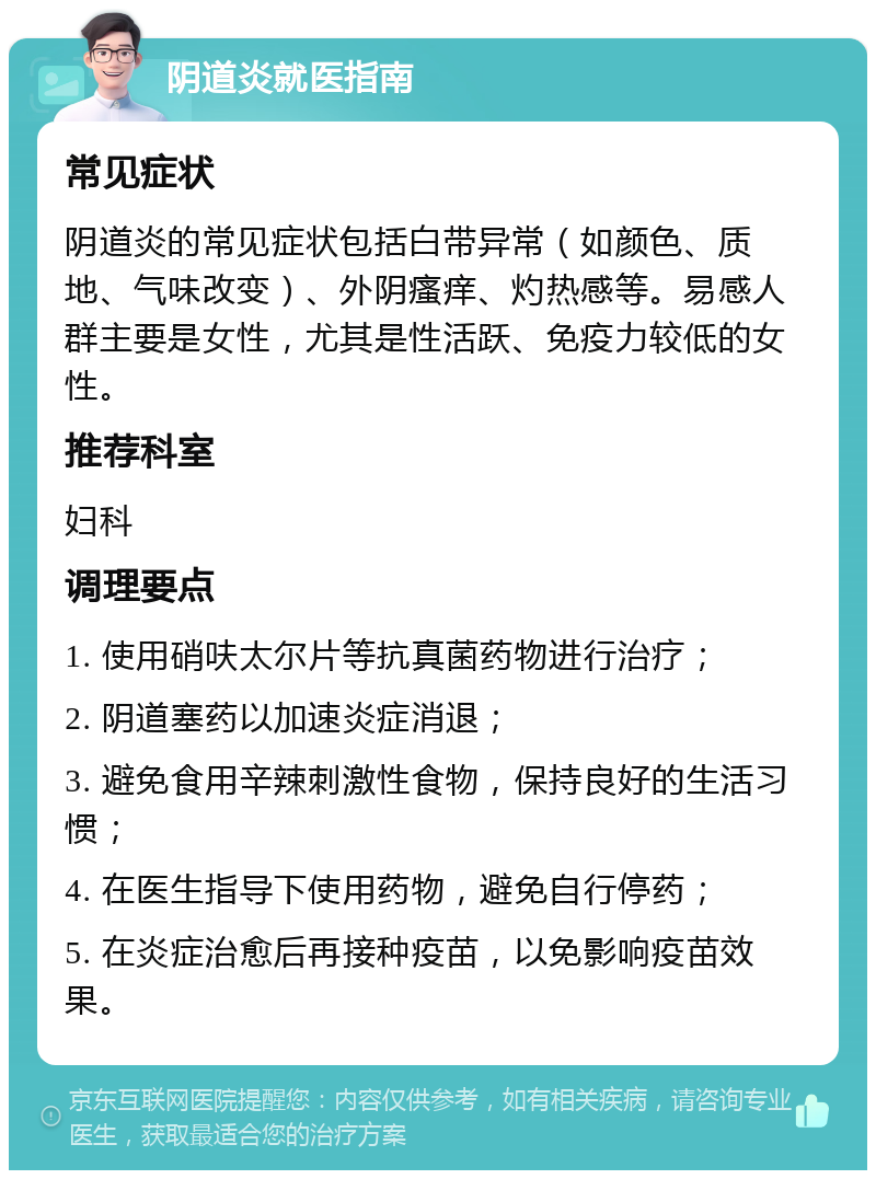 阴道炎就医指南 常见症状 阴道炎的常见症状包括白带异常（如颜色、质地、气味改变）、外阴瘙痒、灼热感等。易感人群主要是女性，尤其是性活跃、免疫力较低的女性。 推荐科室 妇科 调理要点 1. 使用硝呋太尔片等抗真菌药物进行治疗； 2. 阴道塞药以加速炎症消退； 3. 避免食用辛辣刺激性食物，保持良好的生活习惯； 4. 在医生指导下使用药物，避免自行停药； 5. 在炎症治愈后再接种疫苗，以免影响疫苗效果。