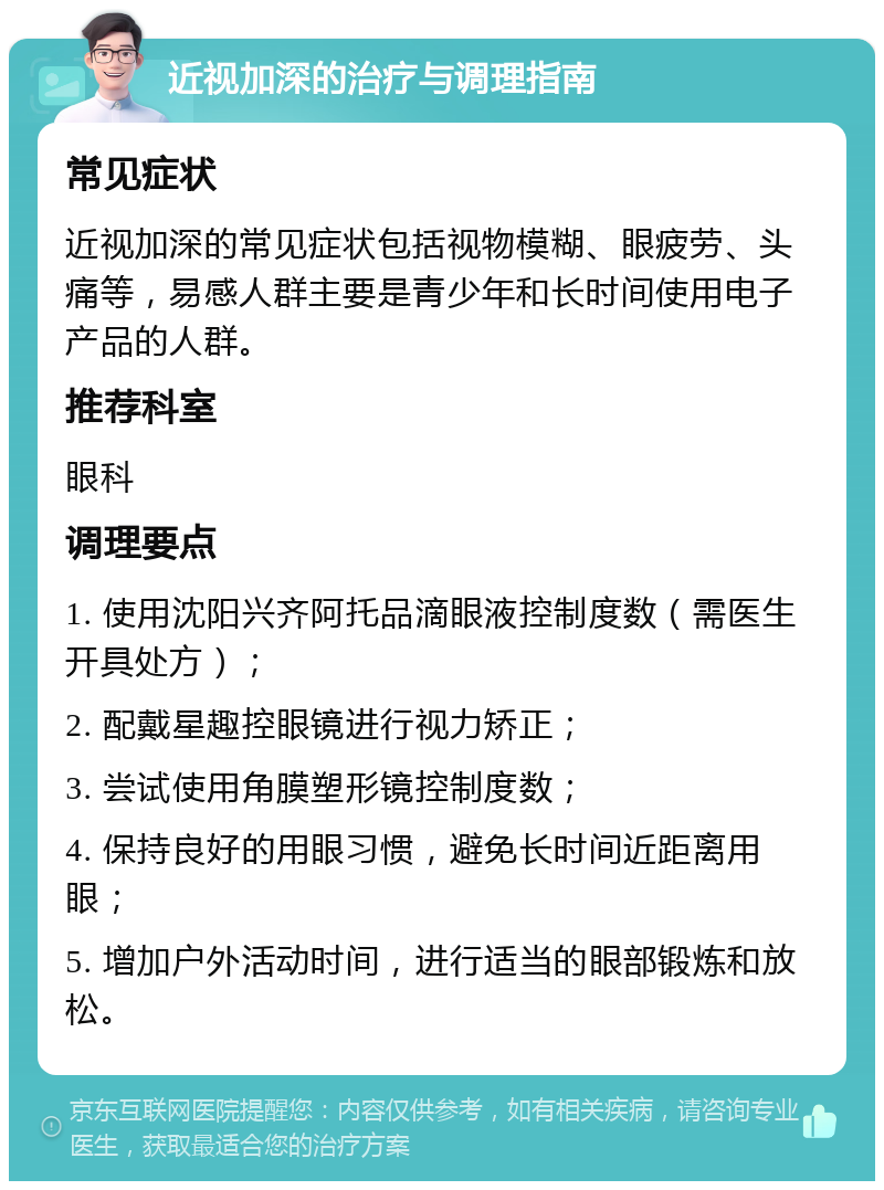 近视加深的治疗与调理指南 常见症状 近视加深的常见症状包括视物模糊、眼疲劳、头痛等，易感人群主要是青少年和长时间使用电子产品的人群。 推荐科室 眼科 调理要点 1. 使用沈阳兴齐阿托品滴眼液控制度数（需医生开具处方）； 2. 配戴星趣控眼镜进行视力矫正； 3. 尝试使用角膜塑形镜控制度数； 4. 保持良好的用眼习惯，避免长时间近距离用眼； 5. 增加户外活动时间，进行适当的眼部锻炼和放松。