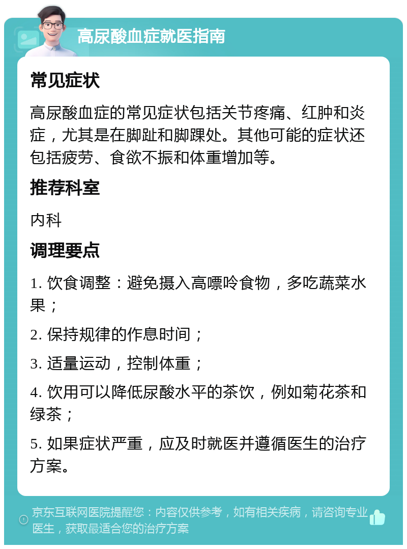 高尿酸血症就医指南 常见症状 高尿酸血症的常见症状包括关节疼痛、红肿和炎症，尤其是在脚趾和脚踝处。其他可能的症状还包括疲劳、食欲不振和体重增加等。 推荐科室 内科 调理要点 1. 饮食调整：避免摄入高嘌呤食物，多吃蔬菜水果； 2. 保持规律的作息时间； 3. 适量运动，控制体重； 4. 饮用可以降低尿酸水平的茶饮，例如菊花茶和绿茶； 5. 如果症状严重，应及时就医并遵循医生的治疗方案。