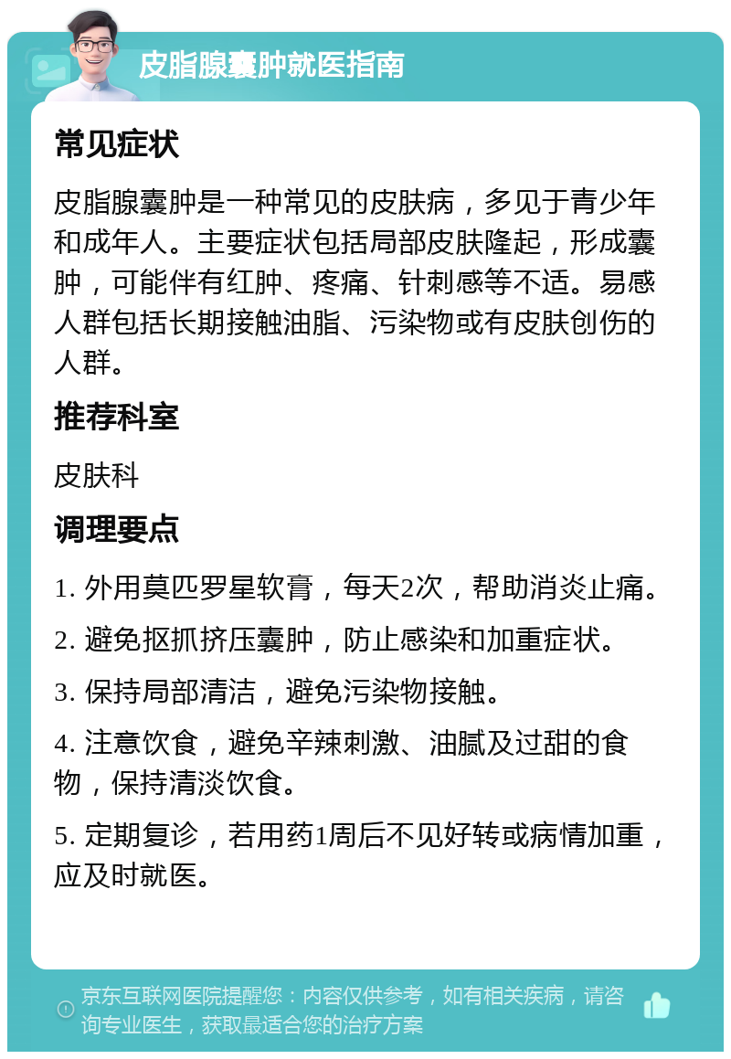 皮脂腺囊肿就医指南 常见症状 皮脂腺囊肿是一种常见的皮肤病，多见于青少年和成年人。主要症状包括局部皮肤隆起，形成囊肿，可能伴有红肿、疼痛、针刺感等不适。易感人群包括长期接触油脂、污染物或有皮肤创伤的人群。 推荐科室 皮肤科 调理要点 1. 外用莫匹罗星软膏，每天2次，帮助消炎止痛。 2. 避免抠抓挤压囊肿，防止感染和加重症状。 3. 保持局部清洁，避免污染物接触。 4. 注意饮食，避免辛辣刺激、油腻及过甜的食物，保持清淡饮食。 5. 定期复诊，若用药1周后不见好转或病情加重，应及时就医。