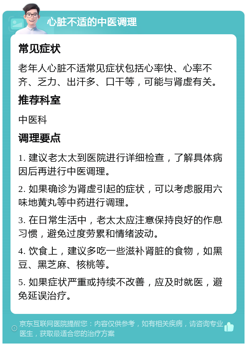 心脏不适的中医调理 常见症状 老年人心脏不适常见症状包括心率快、心率不齐、乏力、出汗多、口干等，可能与肾虚有关。 推荐科室 中医科 调理要点 1. 建议老太太到医院进行详细检查，了解具体病因后再进行中医调理。 2. 如果确诊为肾虚引起的症状，可以考虑服用六味地黄丸等中药进行调理。 3. 在日常生活中，老太太应注意保持良好的作息习惯，避免过度劳累和情绪波动。 4. 饮食上，建议多吃一些滋补肾脏的食物，如黑豆、黑芝麻、核桃等。 5. 如果症状严重或持续不改善，应及时就医，避免延误治疗。