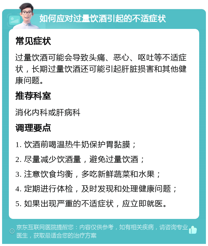 如何应对过量饮酒引起的不适症状 常见症状 过量饮酒可能会导致头痛、恶心、呕吐等不适症状，长期过量饮酒还可能引起肝脏损害和其他健康问题。 推荐科室 消化内科或肝病科 调理要点 1. 饮酒前喝温热牛奶保护胃黏膜； 2. 尽量减少饮酒量，避免过量饮酒； 3. 注意饮食均衡，多吃新鲜蔬菜和水果； 4. 定期进行体检，及时发现和处理健康问题； 5. 如果出现严重的不适症状，应立即就医。