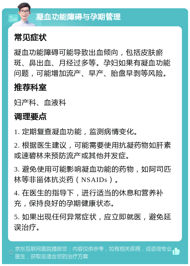 凝血功能障碍与孕期管理 常见症状 凝血功能障碍可能导致出血倾向，包括皮肤瘀斑、鼻出血、月经过多等。孕妇如果有凝血功能问题，可能增加流产、早产、胎盘早剥等风险。 推荐科室 妇产科、血液科 调理要点 1. 定期复查凝血功能，监测病情变化。 2. 根据医生建议，可能需要使用抗凝药物如肝素或速碧林来预防流产或其他并发症。 3. 避免使用可能影响凝血功能的药物，如阿司匹林等非甾体抗炎药（NSAIDs）。 4. 在医生的指导下，进行适当的休息和营养补充，保持良好的孕期健康状态。 5. 如果出现任何异常症状，应立即就医，避免延误治疗。