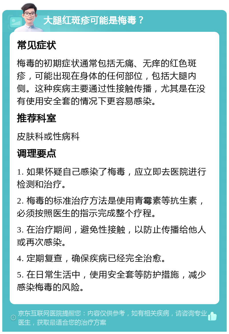 大腿红斑疹可能是梅毒？ 常见症状 梅毒的初期症状通常包括无痛、无痒的红色斑疹，可能出现在身体的任何部位，包括大腿内侧。这种疾病主要通过性接触传播，尤其是在没有使用安全套的情况下更容易感染。 推荐科室 皮肤科或性病科 调理要点 1. 如果怀疑自己感染了梅毒，应立即去医院进行检测和治疗。 2. 梅毒的标准治疗方法是使用青霉素等抗生素，必须按照医生的指示完成整个疗程。 3. 在治疗期间，避免性接触，以防止传播给他人或再次感染。 4. 定期复查，确保疾病已经完全治愈。 5. 在日常生活中，使用安全套等防护措施，减少感染梅毒的风险。