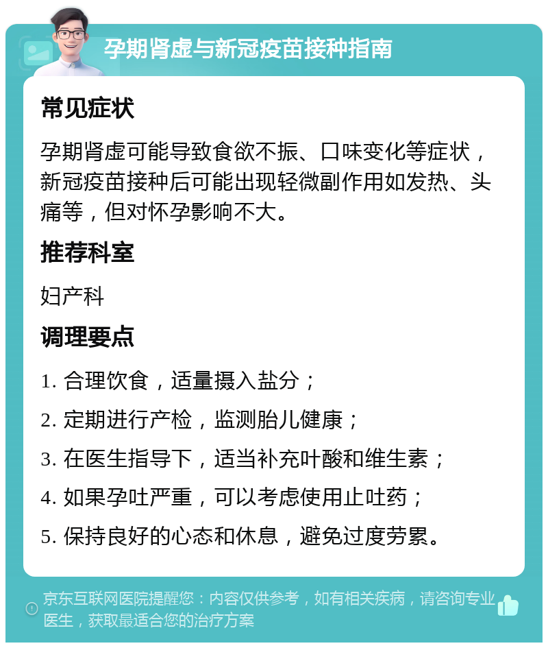 孕期肾虚与新冠疫苗接种指南 常见症状 孕期肾虚可能导致食欲不振、口味变化等症状，新冠疫苗接种后可能出现轻微副作用如发热、头痛等，但对怀孕影响不大。 推荐科室 妇产科 调理要点 1. 合理饮食，适量摄入盐分； 2. 定期进行产检，监测胎儿健康； 3. 在医生指导下，适当补充叶酸和维生素； 4. 如果孕吐严重，可以考虑使用止吐药； 5. 保持良好的心态和休息，避免过度劳累。