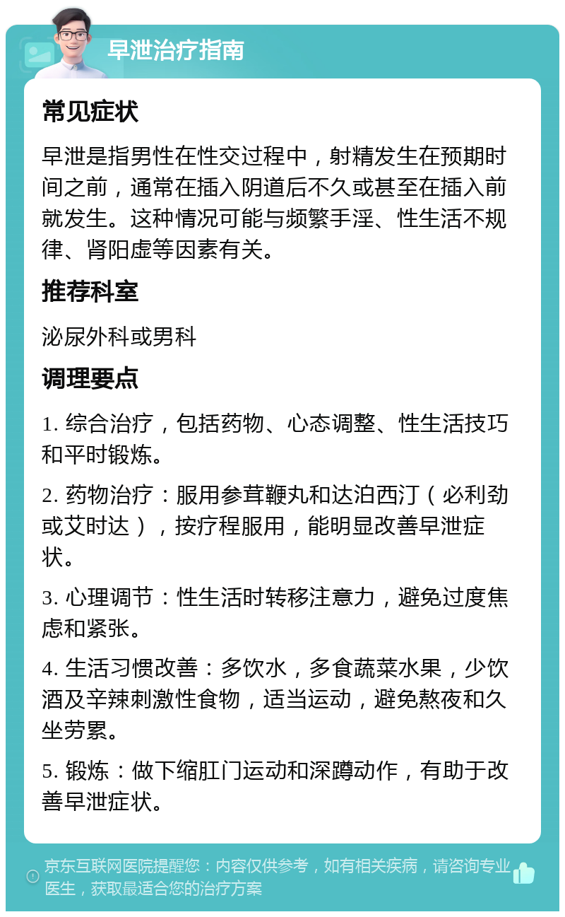 早泄治疗指南 常见症状 早泄是指男性在性交过程中，射精发生在预期时间之前，通常在插入阴道后不久或甚至在插入前就发生。这种情况可能与频繁手淫、性生活不规律、肾阳虚等因素有关。 推荐科室 泌尿外科或男科 调理要点 1. 综合治疗，包括药物、心态调整、性生活技巧和平时锻炼。 2. 药物治疗：服用参茸鞭丸和达泊西汀（必利劲或艾时达），按疗程服用，能明显改善早泄症状。 3. 心理调节：性生活时转移注意力，避免过度焦虑和紧张。 4. 生活习惯改善：多饮水，多食蔬菜水果，少饮酒及辛辣刺激性食物，适当运动，避免熬夜和久坐劳累。 5. 锻炼：做下缩肛门运动和深蹲动作，有助于改善早泄症状。