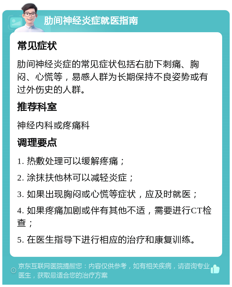 肋间神经炎症就医指南 常见症状 肋间神经炎症的常见症状包括右肋下刺痛、胸闷、心慌等，易感人群为长期保持不良姿势或有过外伤史的人群。 推荐科室 神经内科或疼痛科 调理要点 1. 热敷处理可以缓解疼痛； 2. 涂抹扶他林可以减轻炎症； 3. 如果出现胸闷或心慌等症状，应及时就医； 4. 如果疼痛加剧或伴有其他不适，需要进行CT检查； 5. 在医生指导下进行相应的治疗和康复训练。