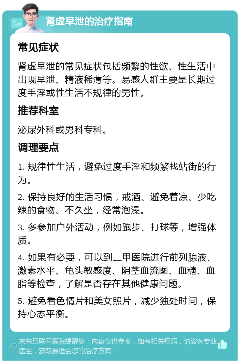 肾虚早泄的治疗指南 常见症状 肾虚早泄的常见症状包括频繁的性欲、性生活中出现早泄、精液稀薄等。易感人群主要是长期过度手淫或性生活不规律的男性。 推荐科室 泌尿外科或男科专科。 调理要点 1. 规律性生活，避免过度手淫和频繁找站街的行为。 2. 保持良好的生活习惯，戒酒、避免着凉、少吃辣的食物、不久坐，经常泡澡。 3. 多参加户外活动，例如跑步、打球等，增强体质。 4. 如果有必要，可以到三甲医院进行前列腺液、激素水平、龟头敏感度、阴茎血流图、血糖、血脂等检查，了解是否存在其他健康问题。 5. 避免看色情片和美女照片，减少独处时间，保持心态平衡。