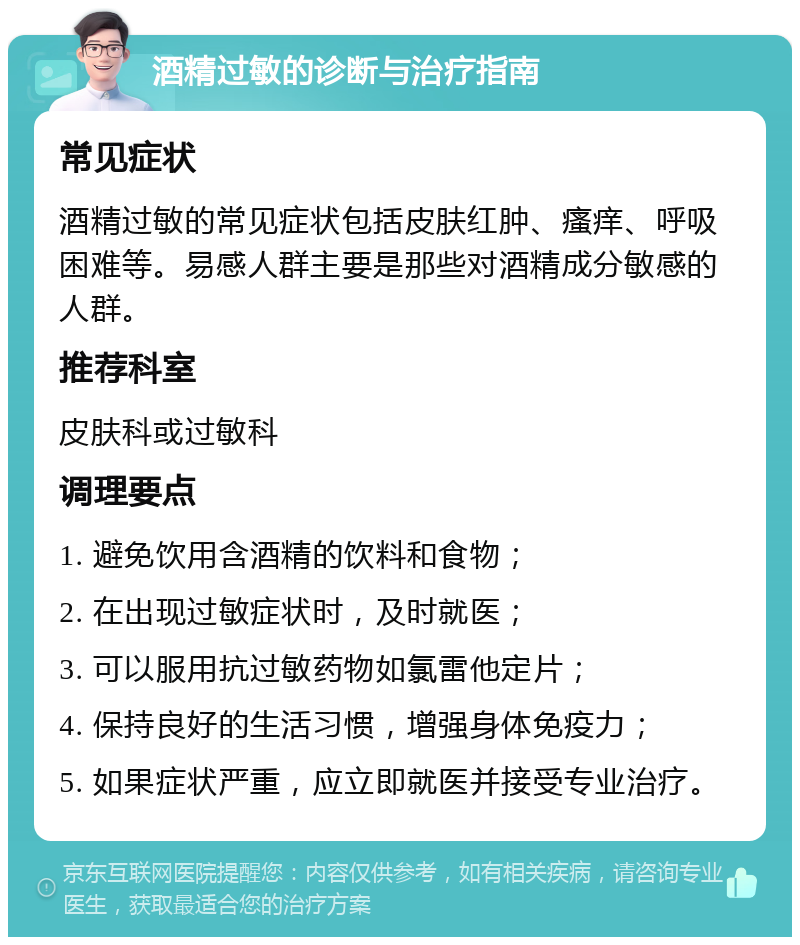 酒精过敏的诊断与治疗指南 常见症状 酒精过敏的常见症状包括皮肤红肿、瘙痒、呼吸困难等。易感人群主要是那些对酒精成分敏感的人群。 推荐科室 皮肤科或过敏科 调理要点 1. 避免饮用含酒精的饮料和食物； 2. 在出现过敏症状时，及时就医； 3. 可以服用抗过敏药物如氯雷他定片； 4. 保持良好的生活习惯，增强身体免疫力； 5. 如果症状严重，应立即就医并接受专业治疗。