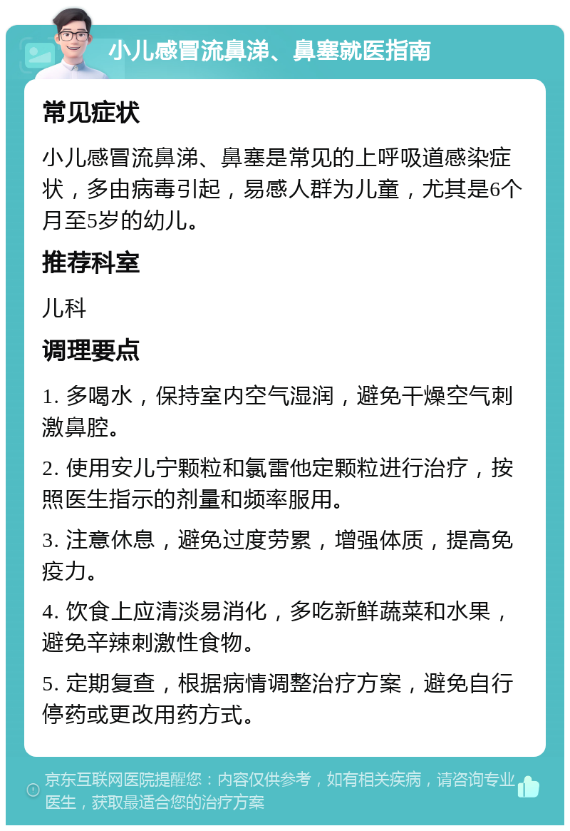 小儿感冒流鼻涕、鼻塞就医指南 常见症状 小儿感冒流鼻涕、鼻塞是常见的上呼吸道感染症状，多由病毒引起，易感人群为儿童，尤其是6个月至5岁的幼儿。 推荐科室 儿科 调理要点 1. 多喝水，保持室内空气湿润，避免干燥空气刺激鼻腔。 2. 使用安儿宁颗粒和氯雷他定颗粒进行治疗，按照医生指示的剂量和频率服用。 3. 注意休息，避免过度劳累，增强体质，提高免疫力。 4. 饮食上应清淡易消化，多吃新鲜蔬菜和水果，避免辛辣刺激性食物。 5. 定期复查，根据病情调整治疗方案，避免自行停药或更改用药方式。