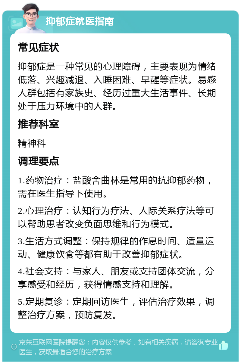 抑郁症就医指南 常见症状 抑郁症是一种常见的心理障碍，主要表现为情绪低落、兴趣减退、入睡困难、早醒等症状。易感人群包括有家族史、经历过重大生活事件、长期处于压力环境中的人群。 推荐科室 精神科 调理要点 1.药物治疗：盐酸舍曲林是常用的抗抑郁药物，需在医生指导下使用。 2.心理治疗：认知行为疗法、人际关系疗法等可以帮助患者改变负面思维和行为模式。 3.生活方式调整：保持规律的作息时间、适量运动、健康饮食等都有助于改善抑郁症状。 4.社会支持：与家人、朋友或支持团体交流，分享感受和经历，获得情感支持和理解。 5.定期复诊：定期回访医生，评估治疗效果，调整治疗方案，预防复发。