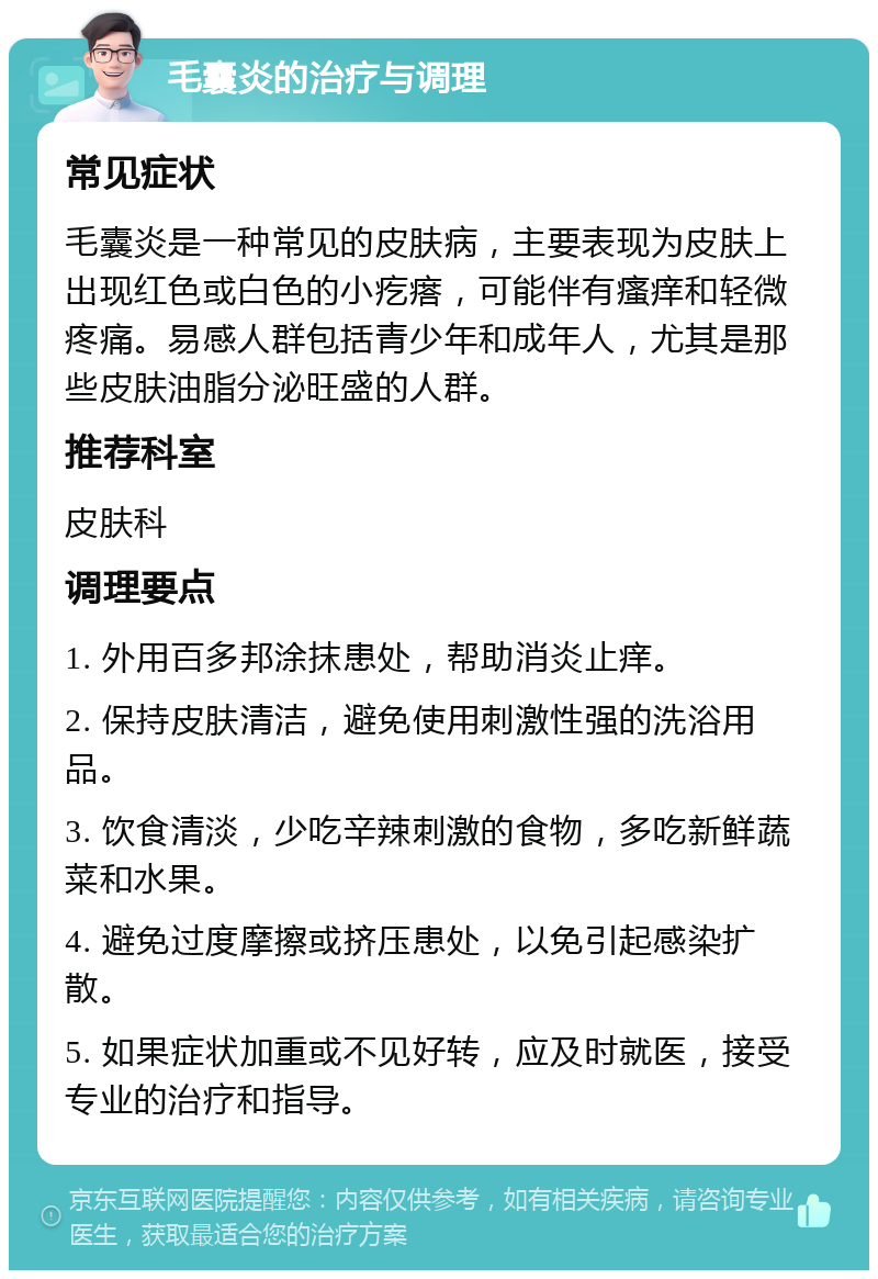 毛囊炎的治疗与调理 常见症状 毛囊炎是一种常见的皮肤病，主要表现为皮肤上出现红色或白色的小疙瘩，可能伴有瘙痒和轻微疼痛。易感人群包括青少年和成年人，尤其是那些皮肤油脂分泌旺盛的人群。 推荐科室 皮肤科 调理要点 1. 外用百多邦涂抹患处，帮助消炎止痒。 2. 保持皮肤清洁，避免使用刺激性强的洗浴用品。 3. 饮食清淡，少吃辛辣刺激的食物，多吃新鲜蔬菜和水果。 4. 避免过度摩擦或挤压患处，以免引起感染扩散。 5. 如果症状加重或不见好转，应及时就医，接受专业的治疗和指导。