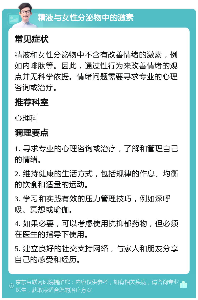 精液与女性分泌物中的激素 常见症状 精液和女性分泌物中不含有改善情绪的激素，例如内啡肽等。因此，通过性行为来改善情绪的观点并无科学依据。情绪问题需要寻求专业的心理咨询或治疗。 推荐科室 心理科 调理要点 1. 寻求专业的心理咨询或治疗，了解和管理自己的情绪。 2. 维持健康的生活方式，包括规律的作息、均衡的饮食和适量的运动。 3. 学习和实践有效的压力管理技巧，例如深呼吸、冥想或瑜伽。 4. 如果必要，可以考虑使用抗抑郁药物，但必须在医生的指导下使用。 5. 建立良好的社交支持网络，与家人和朋友分享自己的感受和经历。