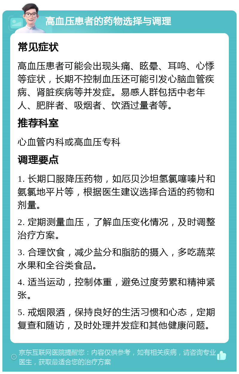 高血压患者的药物选择与调理 常见症状 高血压患者可能会出现头痛、眩晕、耳鸣、心悸等症状，长期不控制血压还可能引发心脑血管疾病、肾脏疾病等并发症。易感人群包括中老年人、肥胖者、吸烟者、饮酒过量者等。 推荐科室 心血管内科或高血压专科 调理要点 1. 长期口服降压药物，如厄贝沙坦氢氯噻嗪片和氨氯地平片等，根据医生建议选择合适的药物和剂量。 2. 定期测量血压，了解血压变化情况，及时调整治疗方案。 3. 合理饮食，减少盐分和脂肪的摄入，多吃蔬菜水果和全谷类食品。 4. 适当运动，控制体重，避免过度劳累和精神紧张。 5. 戒烟限酒，保持良好的生活习惯和心态，定期复查和随访，及时处理并发症和其他健康问题。