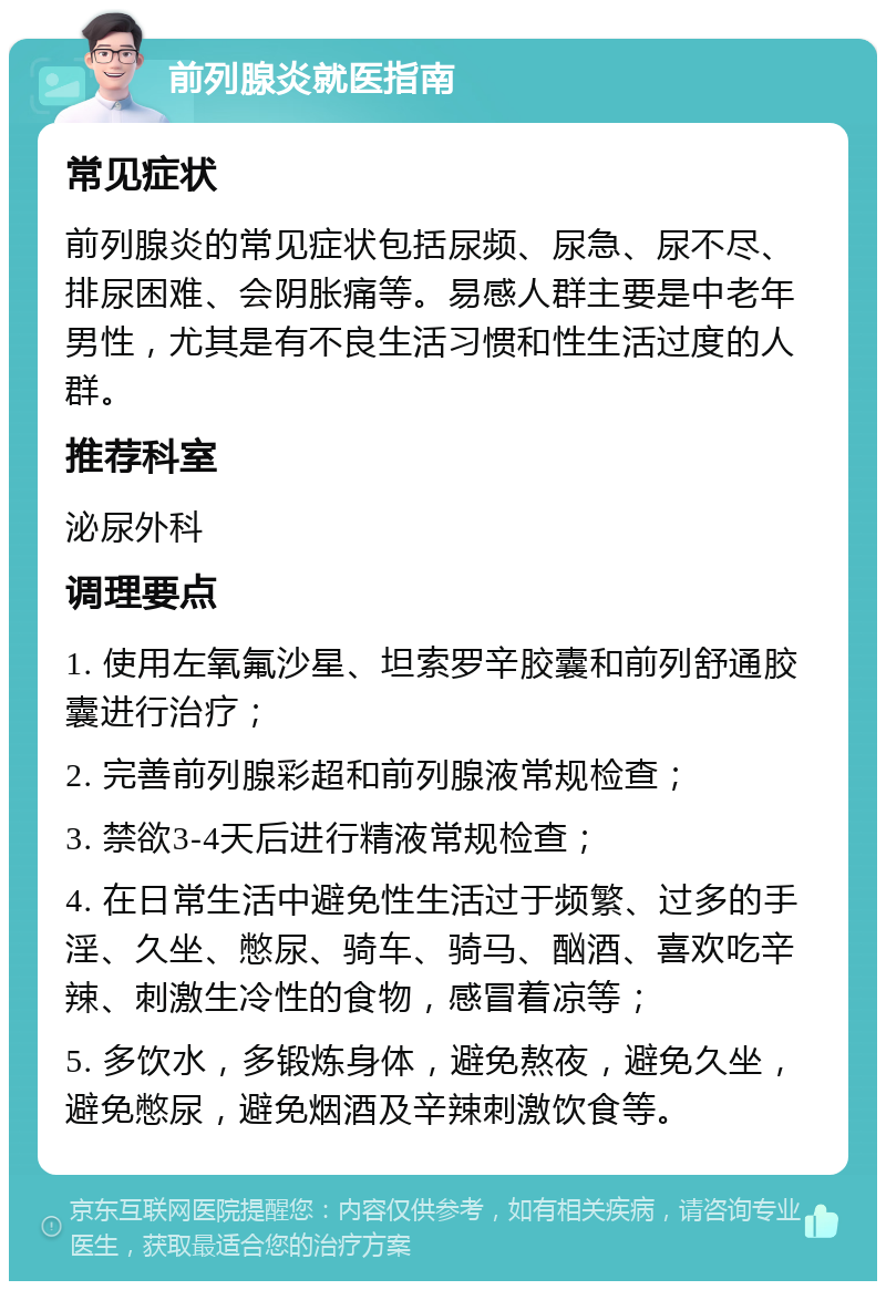 前列腺炎就医指南 常见症状 前列腺炎的常见症状包括尿频、尿急、尿不尽、排尿困难、会阴胀痛等。易感人群主要是中老年男性，尤其是有不良生活习惯和性生活过度的人群。 推荐科室 泌尿外科 调理要点 1. 使用左氧氟沙星、坦索罗辛胶囊和前列舒通胶囊进行治疗； 2. 完善前列腺彩超和前列腺液常规检查； 3. 禁欲3-4天后进行精液常规检查； 4. 在日常生活中避免性生活过于频繁、过多的手淫、久坐、憋尿、骑车、骑马、酗酒、喜欢吃辛辣、刺激生冷性的食物，感冒着凉等； 5. 多饮水，多锻炼身体，避免熬夜，避免久坐，避免憋尿，避免烟酒及辛辣刺激饮食等。