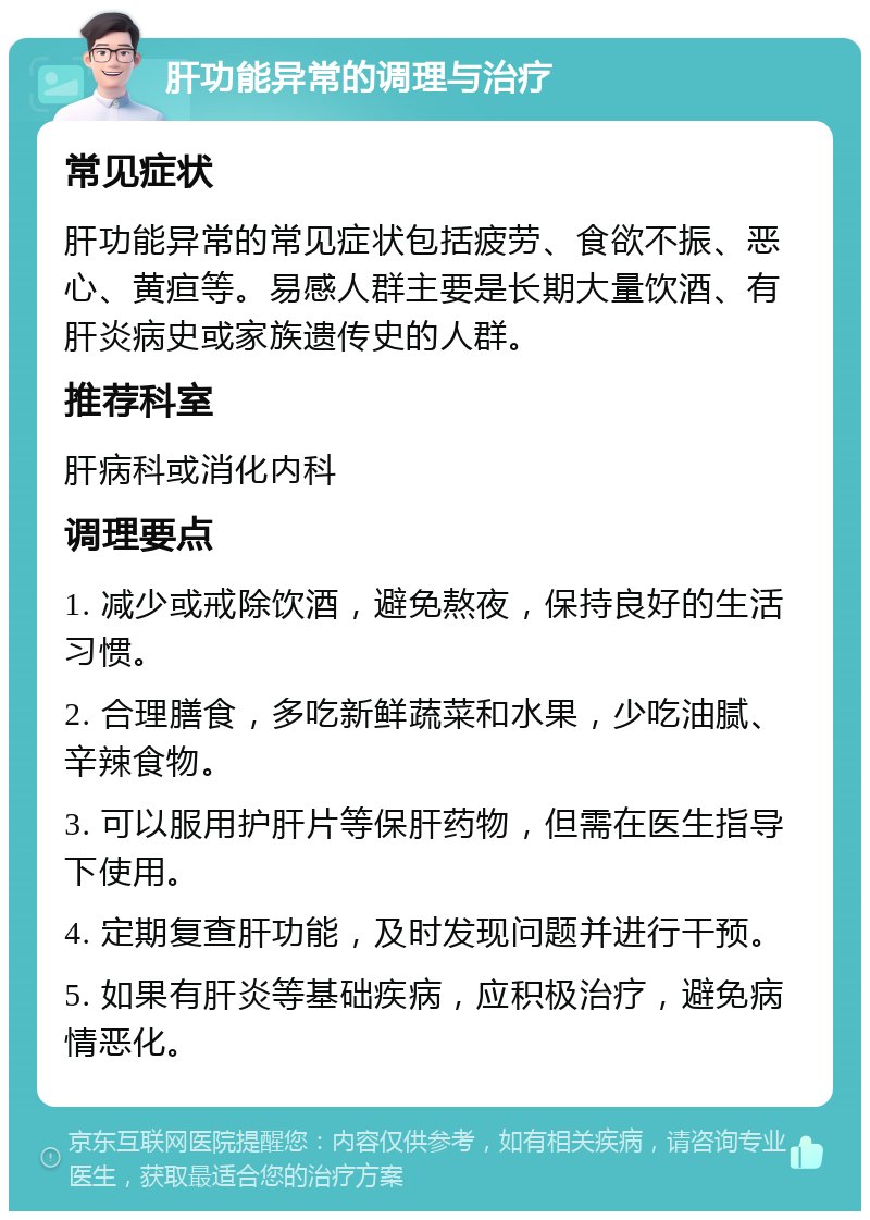 肝功能异常的调理与治疗 常见症状 肝功能异常的常见症状包括疲劳、食欲不振、恶心、黄疸等。易感人群主要是长期大量饮酒、有肝炎病史或家族遗传史的人群。 推荐科室 肝病科或消化内科 调理要点 1. 减少或戒除饮酒，避免熬夜，保持良好的生活习惯。 2. 合理膳食，多吃新鲜蔬菜和水果，少吃油腻、辛辣食物。 3. 可以服用护肝片等保肝药物，但需在医生指导下使用。 4. 定期复查肝功能，及时发现问题并进行干预。 5. 如果有肝炎等基础疾病，应积极治疗，避免病情恶化。