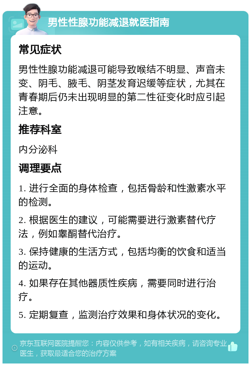 男性性腺功能减退就医指南 常见症状 男性性腺功能减退可能导致喉结不明显、声音未变、阴毛、腋毛、阴茎发育迟缓等症状，尤其在青春期后仍未出现明显的第二性征变化时应引起注意。 推荐科室 内分泌科 调理要点 1. 进行全面的身体检查，包括骨龄和性激素水平的检测。 2. 根据医生的建议，可能需要进行激素替代疗法，例如睾酮替代治疗。 3. 保持健康的生活方式，包括均衡的饮食和适当的运动。 4. 如果存在其他器质性疾病，需要同时进行治疗。 5. 定期复查，监测治疗效果和身体状况的变化。