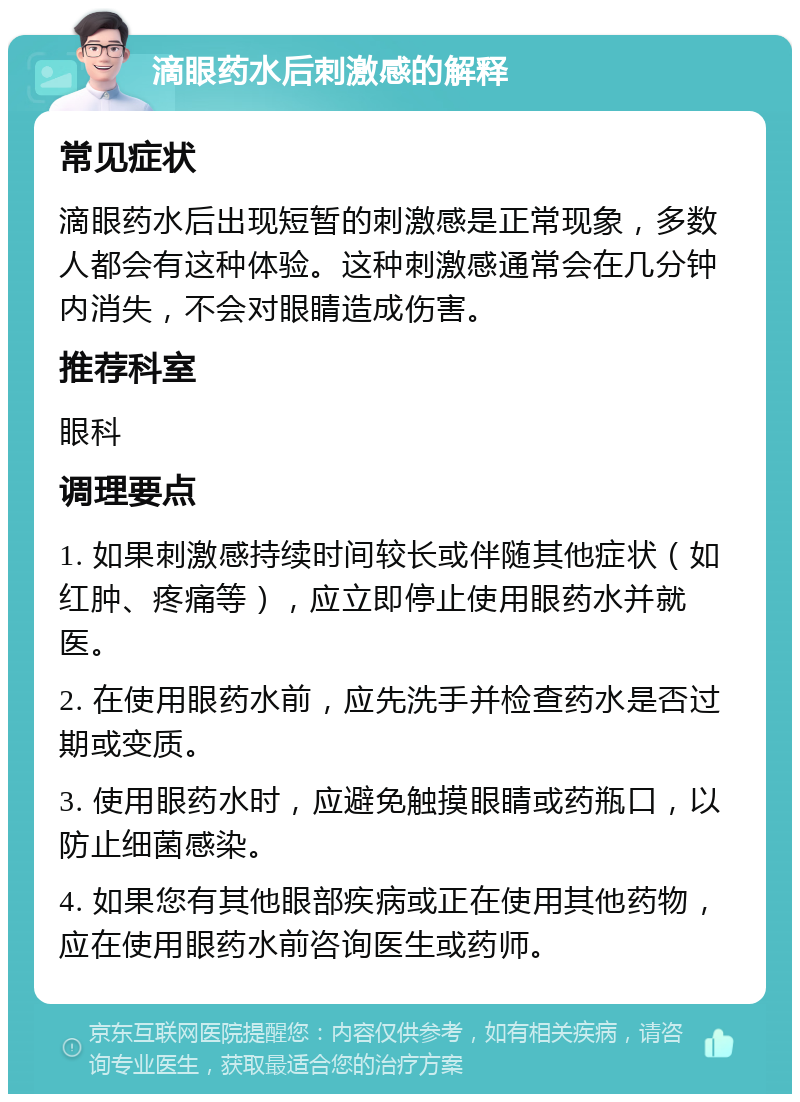 滴眼药水后刺激感的解释 常见症状 滴眼药水后出现短暂的刺激感是正常现象，多数人都会有这种体验。这种刺激感通常会在几分钟内消失，不会对眼睛造成伤害。 推荐科室 眼科 调理要点 1. 如果刺激感持续时间较长或伴随其他症状（如红肿、疼痛等），应立即停止使用眼药水并就医。 2. 在使用眼药水前，应先洗手并检查药水是否过期或变质。 3. 使用眼药水时，应避免触摸眼睛或药瓶口，以防止细菌感染。 4. 如果您有其他眼部疾病或正在使用其他药物，应在使用眼药水前咨询医生或药师。