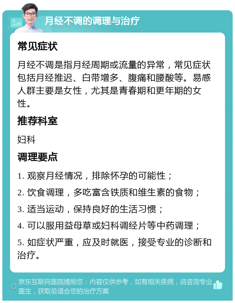 月经不调的调理与治疗 常见症状 月经不调是指月经周期或流量的异常，常见症状包括月经推迟、白带增多、腹痛和腰酸等。易感人群主要是女性，尤其是青春期和更年期的女性。 推荐科室 妇科 调理要点 1. 观察月经情况，排除怀孕的可能性； 2. 饮食调理，多吃富含铁质和维生素的食物； 3. 适当运动，保持良好的生活习惯； 4. 可以服用益母草或妇科调经片等中药调理； 5. 如症状严重，应及时就医，接受专业的诊断和治疗。