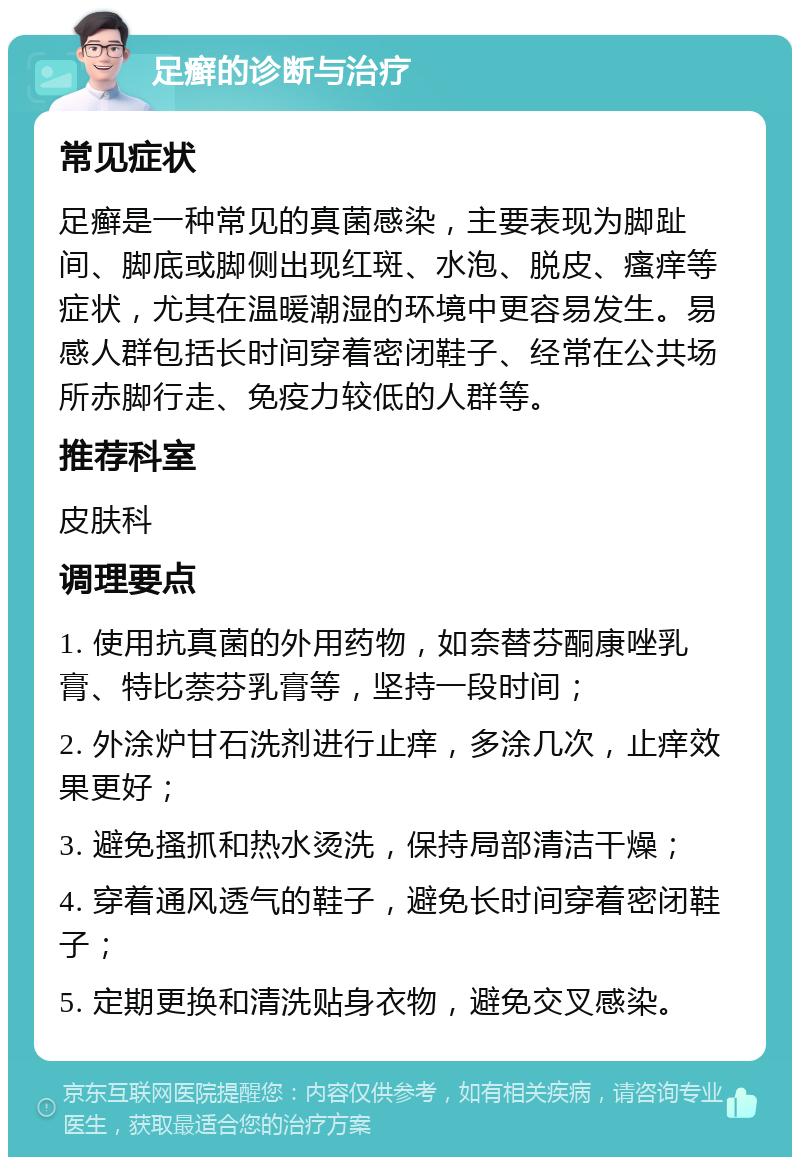 足癣的诊断与治疗 常见症状 足癣是一种常见的真菌感染，主要表现为脚趾间、脚底或脚侧出现红斑、水泡、脱皮、瘙痒等症状，尤其在温暖潮湿的环境中更容易发生。易感人群包括长时间穿着密闭鞋子、经常在公共场所赤脚行走、免疫力较低的人群等。 推荐科室 皮肤科 调理要点 1. 使用抗真菌的外用药物，如奈替芬酮康唑乳膏、特比萘芬乳膏等，坚持一段时间； 2. 外涂炉甘石洗剂进行止痒，多涂几次，止痒效果更好； 3. 避免搔抓和热水烫洗，保持局部清洁干燥； 4. 穿着通风透气的鞋子，避免长时间穿着密闭鞋子； 5. 定期更换和清洗贴身衣物，避免交叉感染。