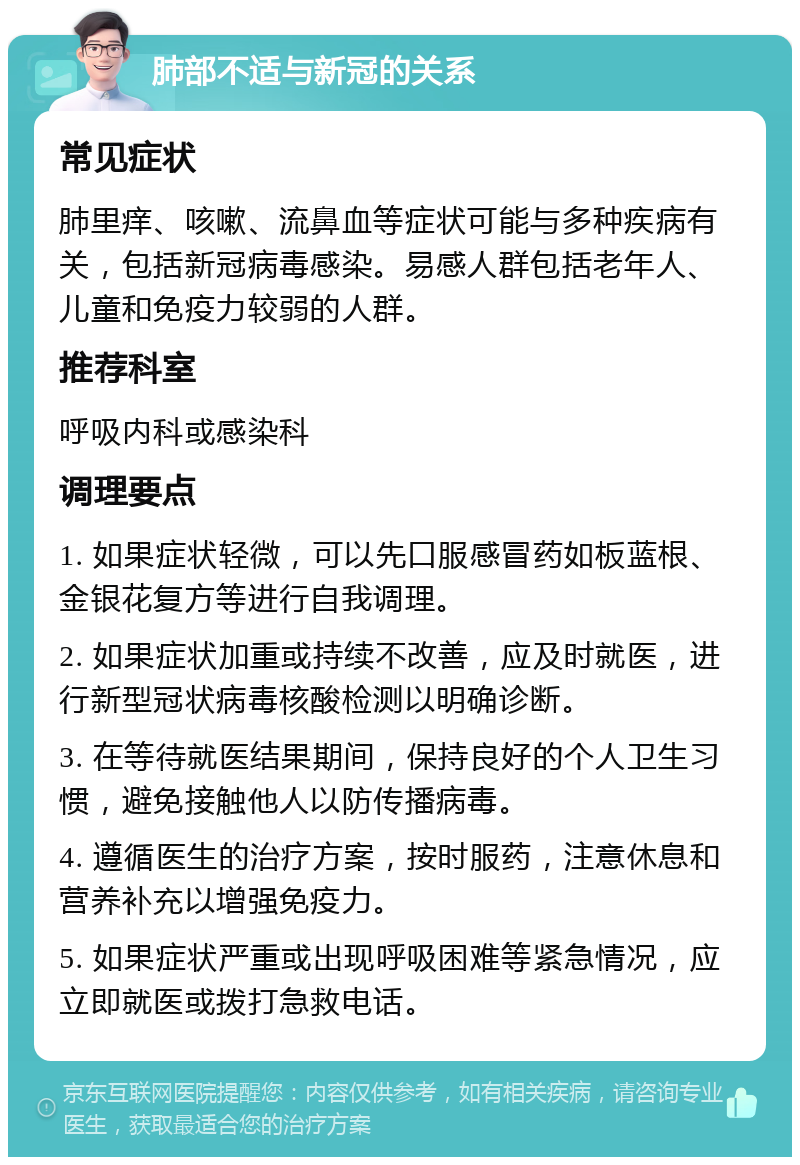 肺部不适与新冠的关系 常见症状 肺里痒、咳嗽、流鼻血等症状可能与多种疾病有关，包括新冠病毒感染。易感人群包括老年人、儿童和免疫力较弱的人群。 推荐科室 呼吸内科或感染科 调理要点 1. 如果症状轻微，可以先口服感冒药如板蓝根、金银花复方等进行自我调理。 2. 如果症状加重或持续不改善，应及时就医，进行新型冠状病毒核酸检测以明确诊断。 3. 在等待就医结果期间，保持良好的个人卫生习惯，避免接触他人以防传播病毒。 4. 遵循医生的治疗方案，按时服药，注意休息和营养补充以增强免疫力。 5. 如果症状严重或出现呼吸困难等紧急情况，应立即就医或拨打急救电话。