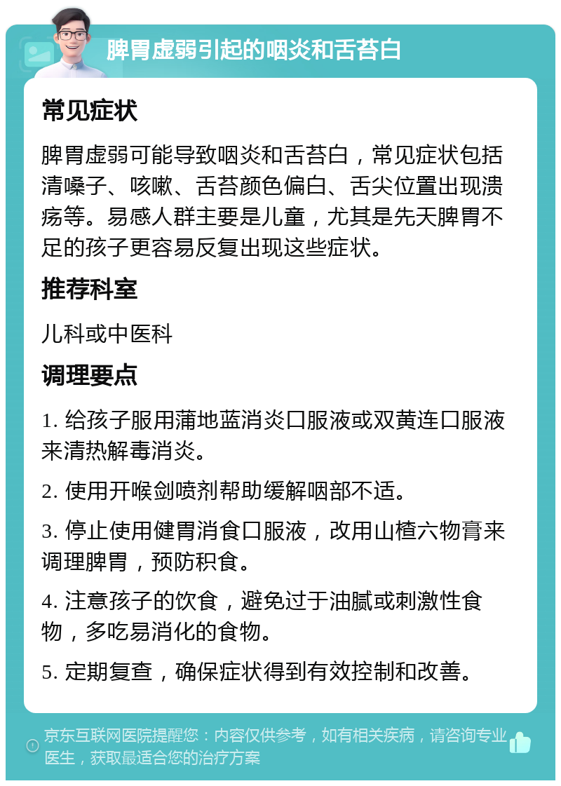 脾胃虚弱引起的咽炎和舌苔白 常见症状 脾胃虚弱可能导致咽炎和舌苔白，常见症状包括清嗓子、咳嗽、舌苔颜色偏白、舌尖位置出现溃疡等。易感人群主要是儿童，尤其是先天脾胃不足的孩子更容易反复出现这些症状。 推荐科室 儿科或中医科 调理要点 1. 给孩子服用蒲地蓝消炎口服液或双黄连口服液来清热解毒消炎。 2. 使用开喉剑喷剂帮助缓解咽部不适。 3. 停止使用健胃消食口服液，改用山楂六物膏来调理脾胃，预防积食。 4. 注意孩子的饮食，避免过于油腻或刺激性食物，多吃易消化的食物。 5. 定期复查，确保症状得到有效控制和改善。