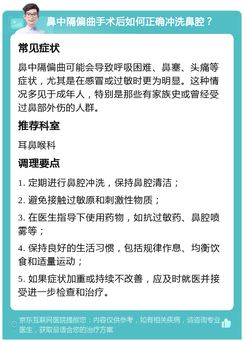 鼻中隔偏曲手术后如何正确冲洗鼻腔？ 常见症状 鼻中隔偏曲可能会导致呼吸困难、鼻塞、头痛等症状，尤其是在感冒或过敏时更为明显。这种情况多见于成年人，特别是那些有家族史或曾经受过鼻部外伤的人群。 推荐科室 耳鼻喉科 调理要点 1. 定期进行鼻腔冲洗，保持鼻腔清洁； 2. 避免接触过敏原和刺激性物质； 3. 在医生指导下使用药物，如抗过敏药、鼻腔喷雾等； 4. 保持良好的生活习惯，包括规律作息、均衡饮食和适量运动； 5. 如果症状加重或持续不改善，应及时就医并接受进一步检查和治疗。