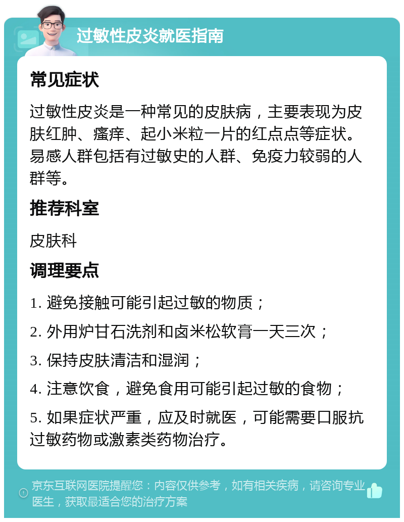 过敏性皮炎就医指南 常见症状 过敏性皮炎是一种常见的皮肤病，主要表现为皮肤红肿、瘙痒、起小米粒一片的红点点等症状。易感人群包括有过敏史的人群、免疫力较弱的人群等。 推荐科室 皮肤科 调理要点 1. 避免接触可能引起过敏的物质； 2. 外用炉甘石洗剂和卤米松软膏一天三次； 3. 保持皮肤清洁和湿润； 4. 注意饮食，避免食用可能引起过敏的食物； 5. 如果症状严重，应及时就医，可能需要口服抗过敏药物或激素类药物治疗。