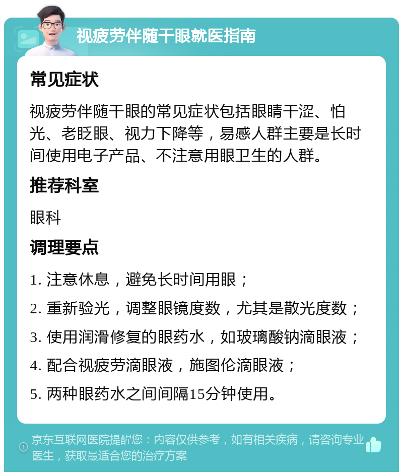 视疲劳伴随干眼就医指南 常见症状 视疲劳伴随干眼的常见症状包括眼睛干涩、怕光、老眨眼、视力下降等，易感人群主要是长时间使用电子产品、不注意用眼卫生的人群。 推荐科室 眼科 调理要点 1. 注意休息，避免长时间用眼； 2. 重新验光，调整眼镜度数，尤其是散光度数； 3. 使用润滑修复的眼药水，如玻璃酸钠滴眼液； 4. 配合视疲劳滴眼液，施图伦滴眼液； 5. 两种眼药水之间间隔15分钟使用。