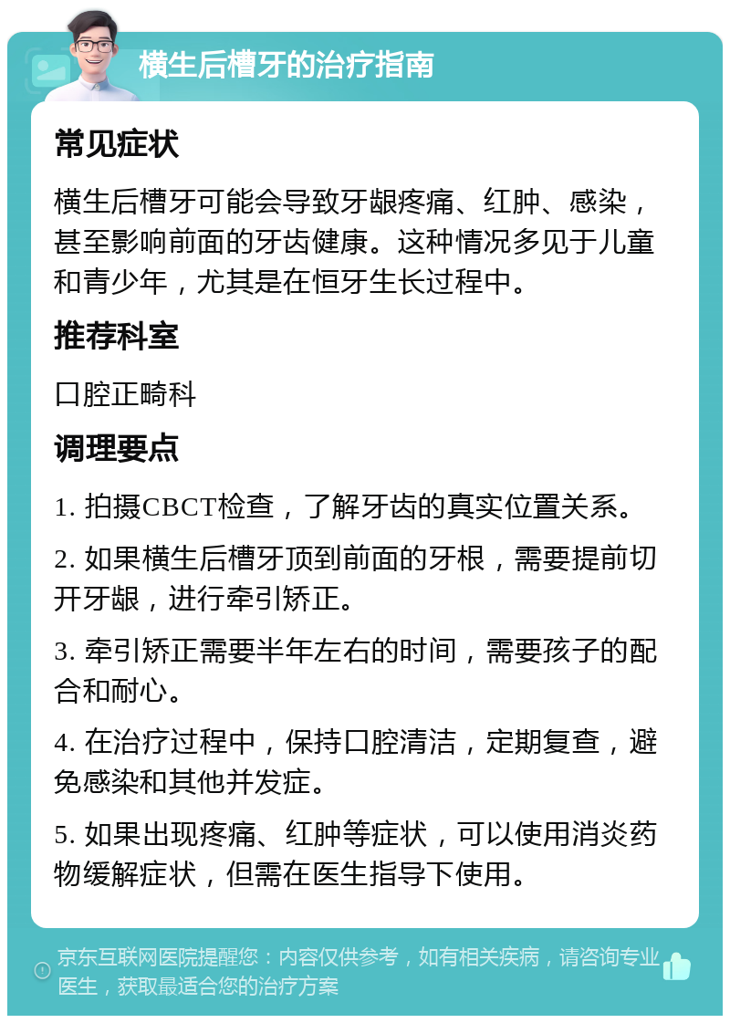 横生后槽牙的治疗指南 常见症状 横生后槽牙可能会导致牙龈疼痛、红肿、感染，甚至影响前面的牙齿健康。这种情况多见于儿童和青少年，尤其是在恒牙生长过程中。 推荐科室 口腔正畸科 调理要点 1. 拍摄CBCT检查，了解牙齿的真实位置关系。 2. 如果横生后槽牙顶到前面的牙根，需要提前切开牙龈，进行牵引矫正。 3. 牵引矫正需要半年左右的时间，需要孩子的配合和耐心。 4. 在治疗过程中，保持口腔清洁，定期复查，避免感染和其他并发症。 5. 如果出现疼痛、红肿等症状，可以使用消炎药物缓解症状，但需在医生指导下使用。