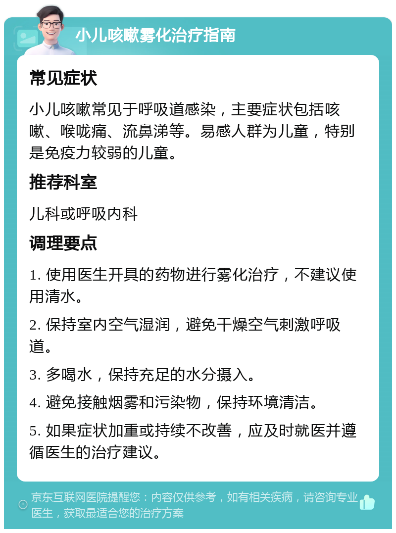 小儿咳嗽雾化治疗指南 常见症状 小儿咳嗽常见于呼吸道感染，主要症状包括咳嗽、喉咙痛、流鼻涕等。易感人群为儿童，特别是免疫力较弱的儿童。 推荐科室 儿科或呼吸内科 调理要点 1. 使用医生开具的药物进行雾化治疗，不建议使用清水。 2. 保持室内空气湿润，避免干燥空气刺激呼吸道。 3. 多喝水，保持充足的水分摄入。 4. 避免接触烟雾和污染物，保持环境清洁。 5. 如果症状加重或持续不改善，应及时就医并遵循医生的治疗建议。