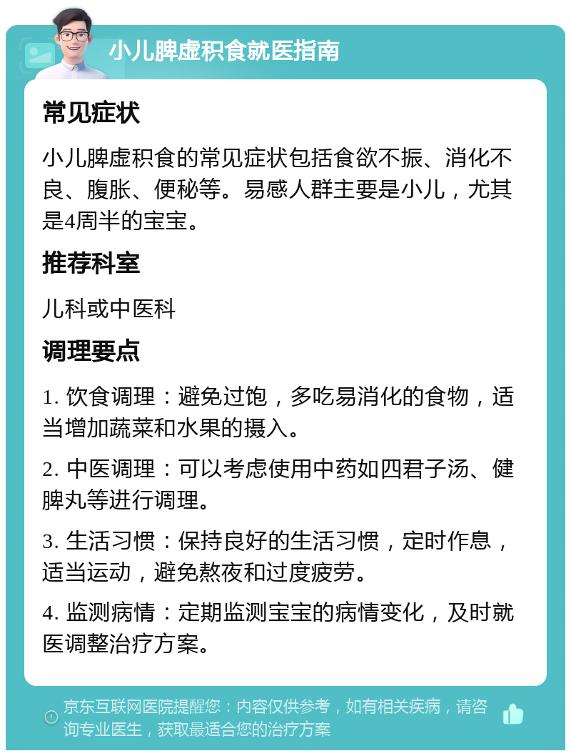 小儿脾虚积食就医指南 常见症状 小儿脾虚积食的常见症状包括食欲不振、消化不良、腹胀、便秘等。易感人群主要是小儿，尤其是4周半的宝宝。 推荐科室 儿科或中医科 调理要点 1. 饮食调理：避免过饱，多吃易消化的食物，适当增加蔬菜和水果的摄入。 2. 中医调理：可以考虑使用中药如四君子汤、健脾丸等进行调理。 3. 生活习惯：保持良好的生活习惯，定时作息，适当运动，避免熬夜和过度疲劳。 4. 监测病情：定期监测宝宝的病情变化，及时就医调整治疗方案。