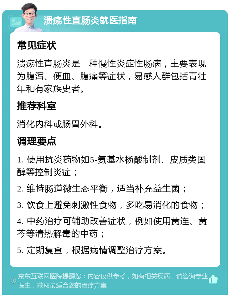 溃疡性直肠炎就医指南 常见症状 溃疡性直肠炎是一种慢性炎症性肠病，主要表现为腹泻、便血、腹痛等症状，易感人群包括青壮年和有家族史者。 推荐科室 消化内科或肠胃外科。 调理要点 1. 使用抗炎药物如5-氨基水杨酸制剂、皮质类固醇等控制炎症； 2. 维持肠道微生态平衡，适当补充益生菌； 3. 饮食上避免刺激性食物，多吃易消化的食物； 4. 中药治疗可辅助改善症状，例如使用黄连、黄芩等清热解毒的中药； 5. 定期复查，根据病情调整治疗方案。