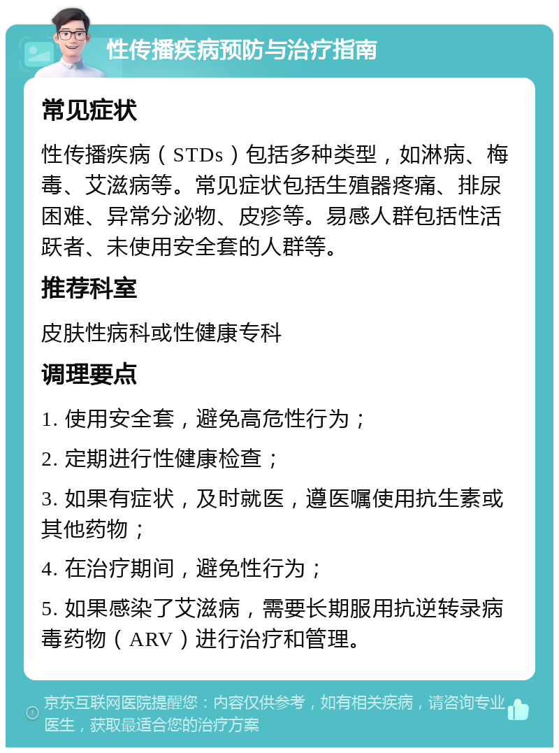 性传播疾病预防与治疗指南 常见症状 性传播疾病（STDs）包括多种类型，如淋病、梅毒、艾滋病等。常见症状包括生殖器疼痛、排尿困难、异常分泌物、皮疹等。易感人群包括性活跃者、未使用安全套的人群等。 推荐科室 皮肤性病科或性健康专科 调理要点 1. 使用安全套，避免高危性行为； 2. 定期进行性健康检查； 3. 如果有症状，及时就医，遵医嘱使用抗生素或其他药物； 4. 在治疗期间，避免性行为； 5. 如果感染了艾滋病，需要长期服用抗逆转录病毒药物（ARV）进行治疗和管理。