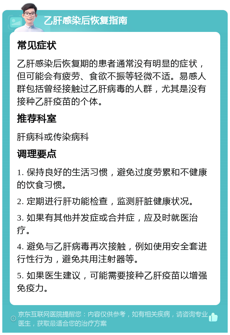 乙肝感染后恢复指南 常见症状 乙肝感染后恢复期的患者通常没有明显的症状，但可能会有疲劳、食欲不振等轻微不适。易感人群包括曾经接触过乙肝病毒的人群，尤其是没有接种乙肝疫苗的个体。 推荐科室 肝病科或传染病科 调理要点 1. 保持良好的生活习惯，避免过度劳累和不健康的饮食习惯。 2. 定期进行肝功能检查，监测肝脏健康状况。 3. 如果有其他并发症或合并症，应及时就医治疗。 4. 避免与乙肝病毒再次接触，例如使用安全套进行性行为，避免共用注射器等。 5. 如果医生建议，可能需要接种乙肝疫苗以增强免疫力。