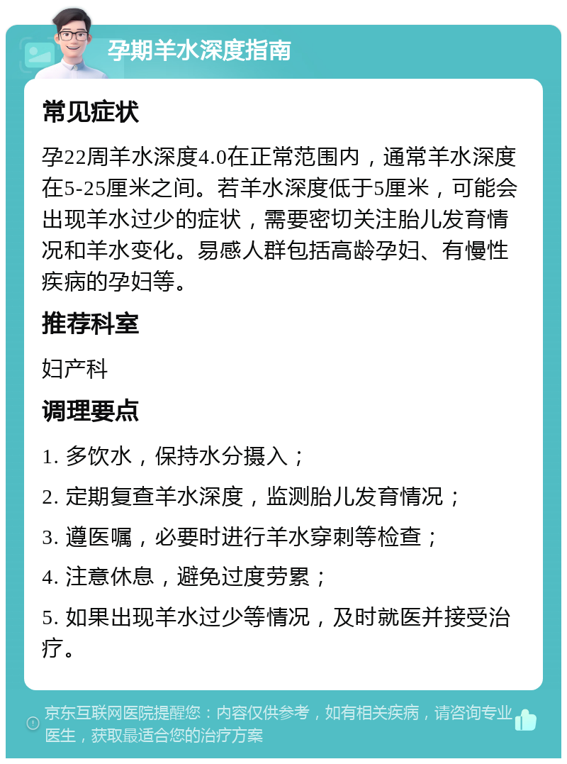 孕期羊水深度指南 常见症状 孕22周羊水深度4.0在正常范围内，通常羊水深度在5-25厘米之间。若羊水深度低于5厘米，可能会出现羊水过少的症状，需要密切关注胎儿发育情况和羊水变化。易感人群包括高龄孕妇、有慢性疾病的孕妇等。 推荐科室 妇产科 调理要点 1. 多饮水，保持水分摄入； 2. 定期复查羊水深度，监测胎儿发育情况； 3. 遵医嘱，必要时进行羊水穿刺等检查； 4. 注意休息，避免过度劳累； 5. 如果出现羊水过少等情况，及时就医并接受治疗。