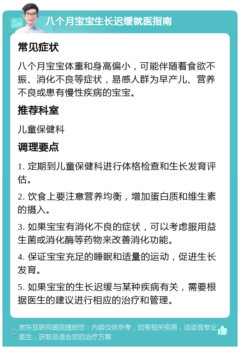 八个月宝宝生长迟缓就医指南 常见症状 八个月宝宝体重和身高偏小，可能伴随着食欲不振、消化不良等症状，易感人群为早产儿、营养不良或患有慢性疾病的宝宝。 推荐科室 儿童保健科 调理要点 1. 定期到儿童保健科进行体格检查和生长发育评估。 2. 饮食上要注意营养均衡，增加蛋白质和维生素的摄入。 3. 如果宝宝有消化不良的症状，可以考虑服用益生菌或消化酶等药物来改善消化功能。 4. 保证宝宝充足的睡眠和适量的运动，促进生长发育。 5. 如果宝宝的生长迟缓与某种疾病有关，需要根据医生的建议进行相应的治疗和管理。