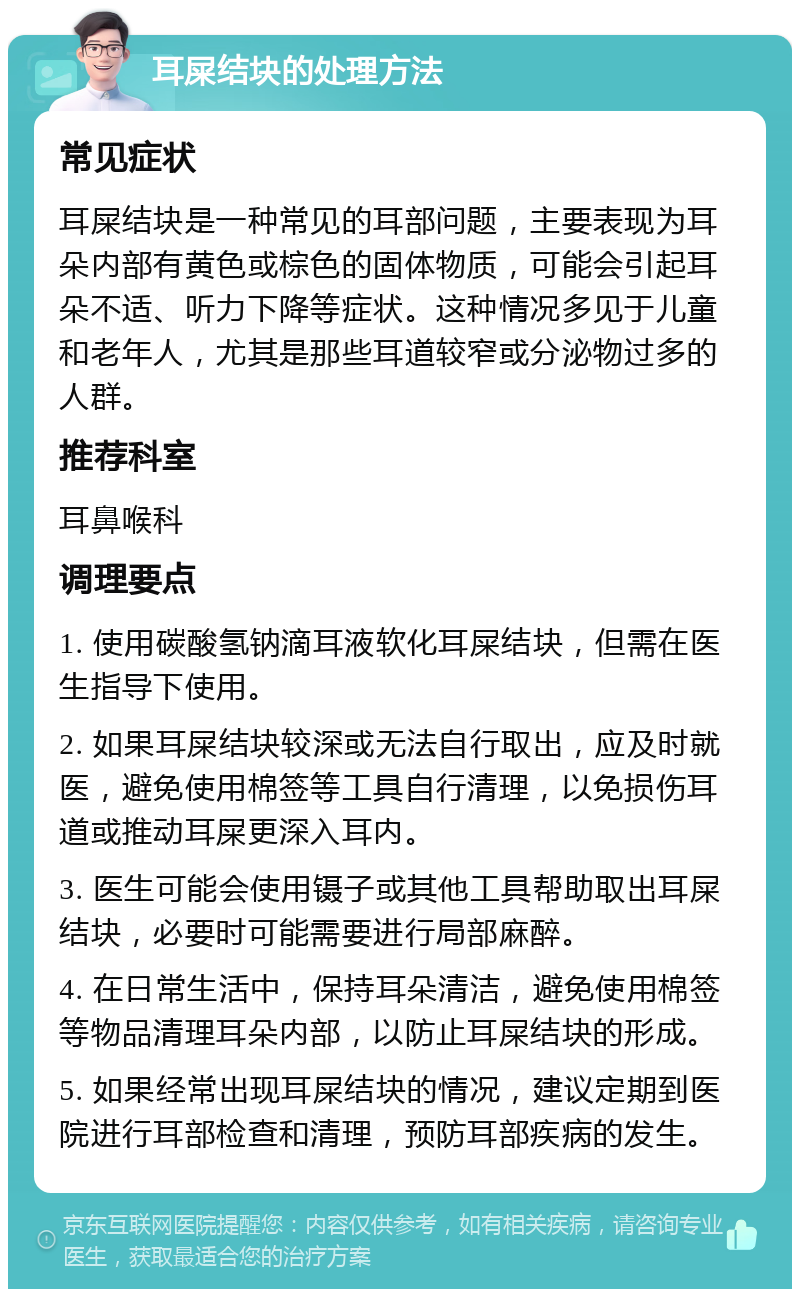 耳屎结块的处理方法 常见症状 耳屎结块是一种常见的耳部问题，主要表现为耳朵内部有黄色或棕色的固体物质，可能会引起耳朵不适、听力下降等症状。这种情况多见于儿童和老年人，尤其是那些耳道较窄或分泌物过多的人群。 推荐科室 耳鼻喉科 调理要点 1. 使用碳酸氢钠滴耳液软化耳屎结块，但需在医生指导下使用。 2. 如果耳屎结块较深或无法自行取出，应及时就医，避免使用棉签等工具自行清理，以免损伤耳道或推动耳屎更深入耳内。 3. 医生可能会使用镊子或其他工具帮助取出耳屎结块，必要时可能需要进行局部麻醉。 4. 在日常生活中，保持耳朵清洁，避免使用棉签等物品清理耳朵内部，以防止耳屎结块的形成。 5. 如果经常出现耳屎结块的情况，建议定期到医院进行耳部检查和清理，预防耳部疾病的发生。