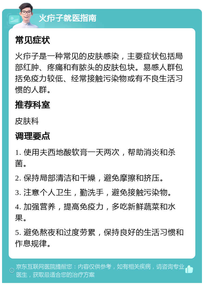 火疖子就医指南 常见症状 火疖子是一种常见的皮肤感染，主要症状包括局部红肿、疼痛和有脓头的皮肤包块。易感人群包括免疫力较低、经常接触污染物或有不良生活习惯的人群。 推荐科室 皮肤科 调理要点 1. 使用夫西地酸软膏一天两次，帮助消炎和杀菌。 2. 保持局部清洁和干燥，避免摩擦和挤压。 3. 注意个人卫生，勤洗手，避免接触污染物。 4. 加强营养，提高免疫力，多吃新鲜蔬菜和水果。 5. 避免熬夜和过度劳累，保持良好的生活习惯和作息规律。