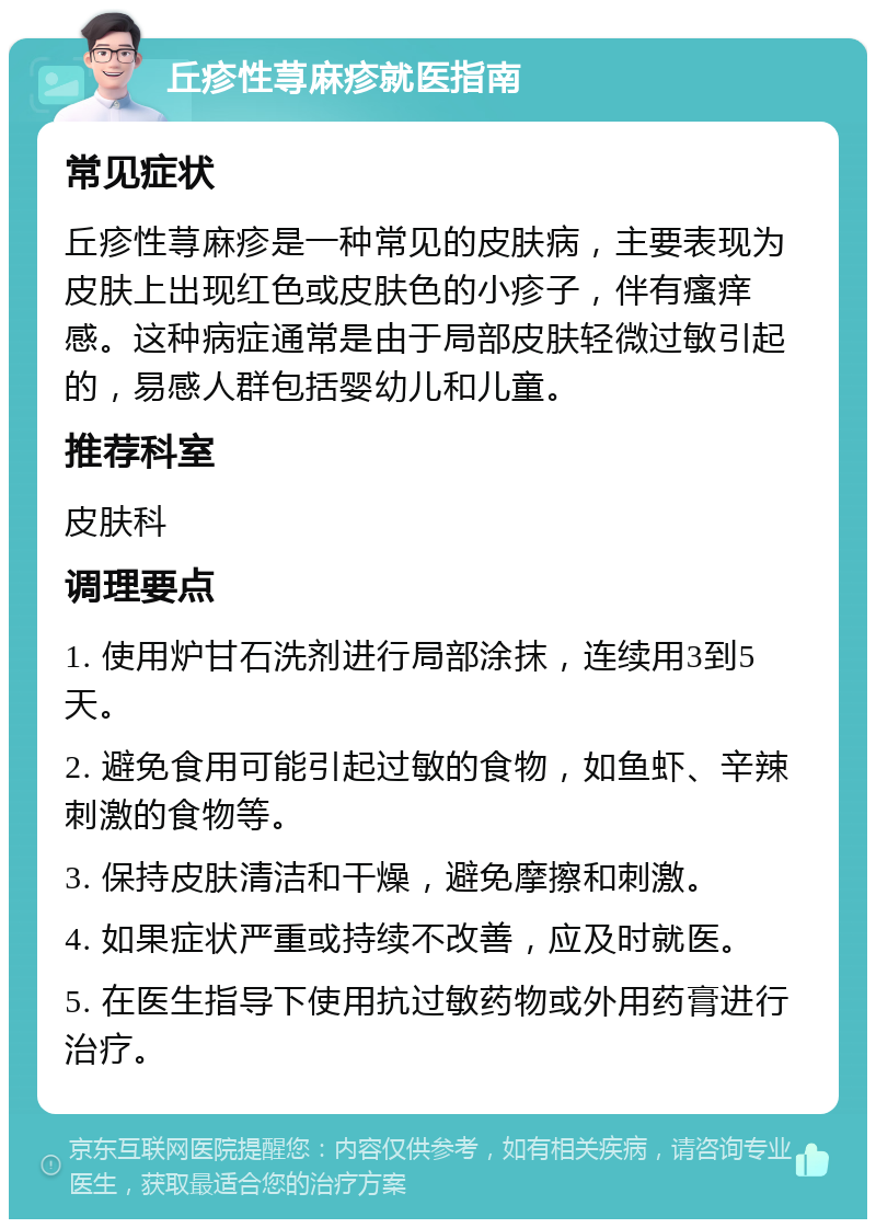 丘疹性荨麻疹就医指南 常见症状 丘疹性荨麻疹是一种常见的皮肤病，主要表现为皮肤上出现红色或皮肤色的小疹子，伴有瘙痒感。这种病症通常是由于局部皮肤轻微过敏引起的，易感人群包括婴幼儿和儿童。 推荐科室 皮肤科 调理要点 1. 使用炉甘石洗剂进行局部涂抹，连续用3到5天。 2. 避免食用可能引起过敏的食物，如鱼虾、辛辣刺激的食物等。 3. 保持皮肤清洁和干燥，避免摩擦和刺激。 4. 如果症状严重或持续不改善，应及时就医。 5. 在医生指导下使用抗过敏药物或外用药膏进行治疗。