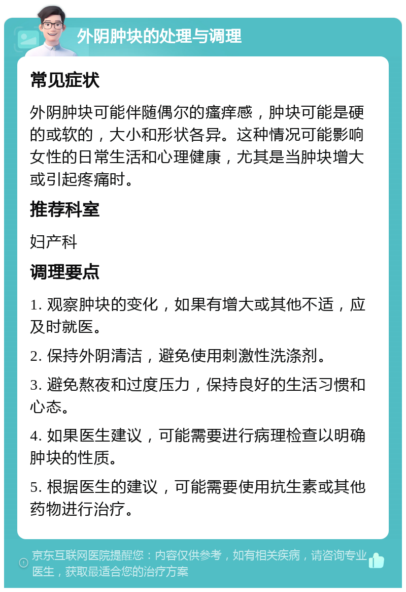 外阴肿块的处理与调理 常见症状 外阴肿块可能伴随偶尔的瘙痒感，肿块可能是硬的或软的，大小和形状各异。这种情况可能影响女性的日常生活和心理健康，尤其是当肿块增大或引起疼痛时。 推荐科室 妇产科 调理要点 1. 观察肿块的变化，如果有增大或其他不适，应及时就医。 2. 保持外阴清洁，避免使用刺激性洗涤剂。 3. 避免熬夜和过度压力，保持良好的生活习惯和心态。 4. 如果医生建议，可能需要进行病理检查以明确肿块的性质。 5. 根据医生的建议，可能需要使用抗生素或其他药物进行治疗。