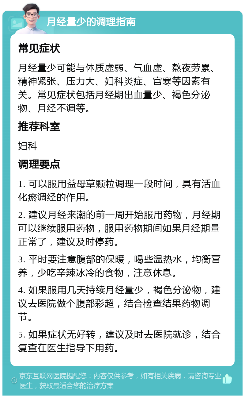 月经量少的调理指南 常见症状 月经量少可能与体质虚弱、气血虚、熬夜劳累、精神紧张、压力大、妇科炎症、宫寒等因素有关。常见症状包括月经期出血量少、褐色分泌物、月经不调等。 推荐科室 妇科 调理要点 1. 可以服用益母草颗粒调理一段时间，具有活血化瘀调经的作用。 2. 建议月经来潮的前一周开始服用药物，月经期可以继续服用药物，服用药物期间如果月经期量正常了，建议及时停药。 3. 平时要注意腹部的保暖，喝些温热水，均衡营养，少吃辛辣冰冷的食物，注意休息。 4. 如果服用几天持续月经量少，褐色分泌物，建议去医院做个腹部彩超，结合检查结果药物调节。 5. 如果症状无好转，建议及时去医院就诊，结合复查在医生指导下用药。