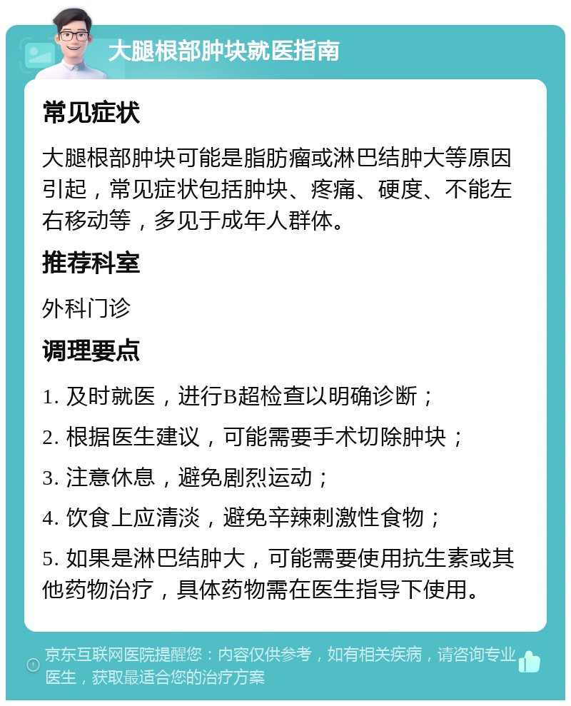 大腿根部肿块就医指南 常见症状 大腿根部肿块可能是脂肪瘤或淋巴结肿大等原因引起，常见症状包括肿块、疼痛、硬度、不能左右移动等，多见于成年人群体。 推荐科室 外科门诊 调理要点 1. 及时就医，进行B超检查以明确诊断； 2. 根据医生建议，可能需要手术切除肿块； 3. 注意休息，避免剧烈运动； 4. 饮食上应清淡，避免辛辣刺激性食物； 5. 如果是淋巴结肿大，可能需要使用抗生素或其他药物治疗，具体药物需在医生指导下使用。