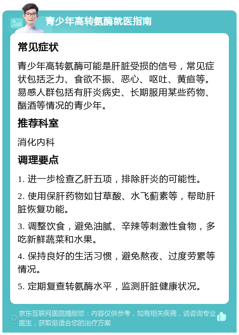 青少年高转氨酶就医指南 常见症状 青少年高转氨酶可能是肝脏受损的信号，常见症状包括乏力、食欲不振、恶心、呕吐、黄疸等。易感人群包括有肝炎病史、长期服用某些药物、酗酒等情况的青少年。 推荐科室 消化内科 调理要点 1. 进一步检查乙肝五项，排除肝炎的可能性。 2. 使用保肝药物如甘草酸、水飞蓟素等，帮助肝脏恢复功能。 3. 调整饮食，避免油腻、辛辣等刺激性食物，多吃新鲜蔬菜和水果。 4. 保持良好的生活习惯，避免熬夜、过度劳累等情况。 5. 定期复查转氨酶水平，监测肝脏健康状况。