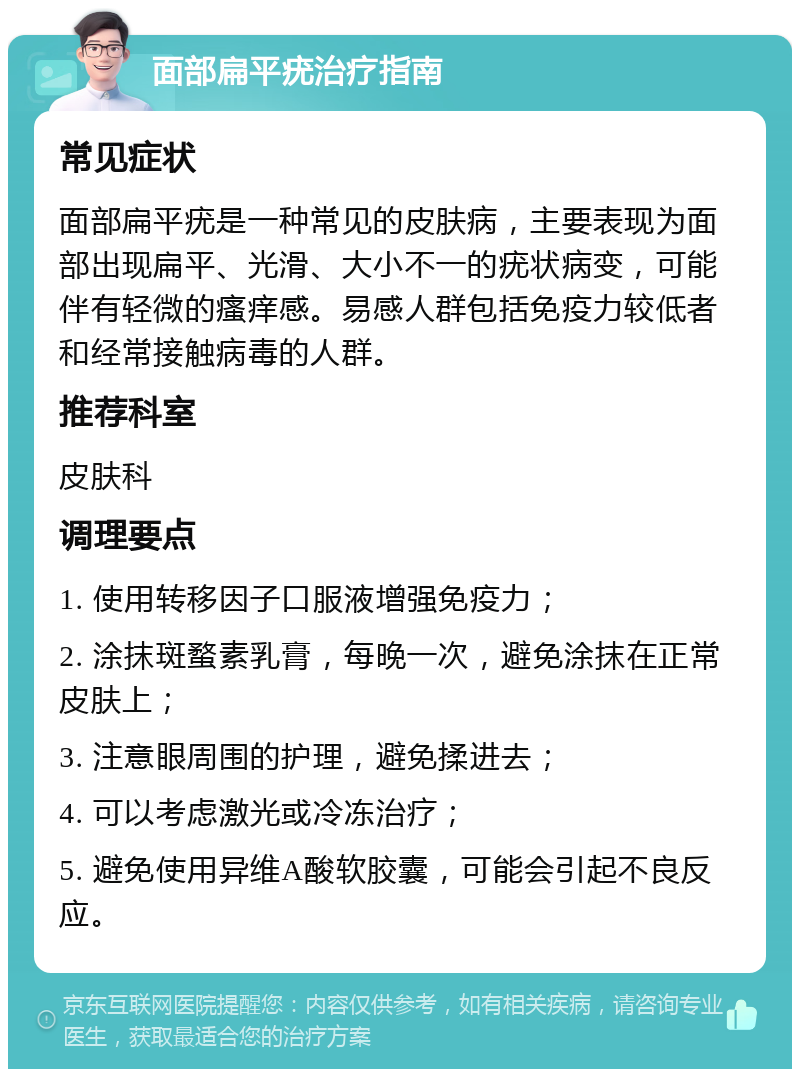 面部扁平疣治疗指南 常见症状 面部扁平疣是一种常见的皮肤病，主要表现为面部出现扁平、光滑、大小不一的疣状病变，可能伴有轻微的瘙痒感。易感人群包括免疫力较低者和经常接触病毒的人群。 推荐科室 皮肤科 调理要点 1. 使用转移因子口服液增强免疫力； 2. 涂抹斑蝥素乳膏，每晚一次，避免涂抹在正常皮肤上； 3. 注意眼周围的护理，避免揉进去； 4. 可以考虑激光或冷冻治疗； 5. 避免使用异维A酸软胶囊，可能会引起不良反应。