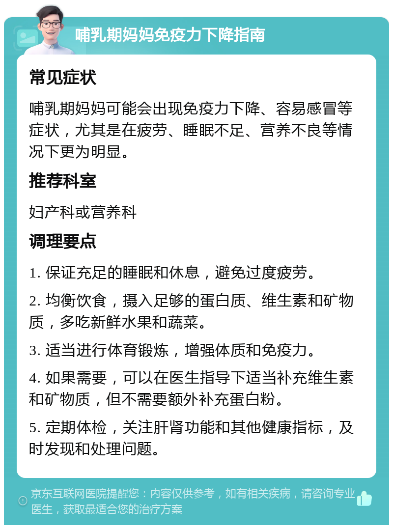 哺乳期妈妈免疫力下降指南 常见症状 哺乳期妈妈可能会出现免疫力下降、容易感冒等症状，尤其是在疲劳、睡眠不足、营养不良等情况下更为明显。 推荐科室 妇产科或营养科 调理要点 1. 保证充足的睡眠和休息，避免过度疲劳。 2. 均衡饮食，摄入足够的蛋白质、维生素和矿物质，多吃新鲜水果和蔬菜。 3. 适当进行体育锻炼，增强体质和免疫力。 4. 如果需要，可以在医生指导下适当补充维生素和矿物质，但不需要额外补充蛋白粉。 5. 定期体检，关注肝肾功能和其他健康指标，及时发现和处理问题。