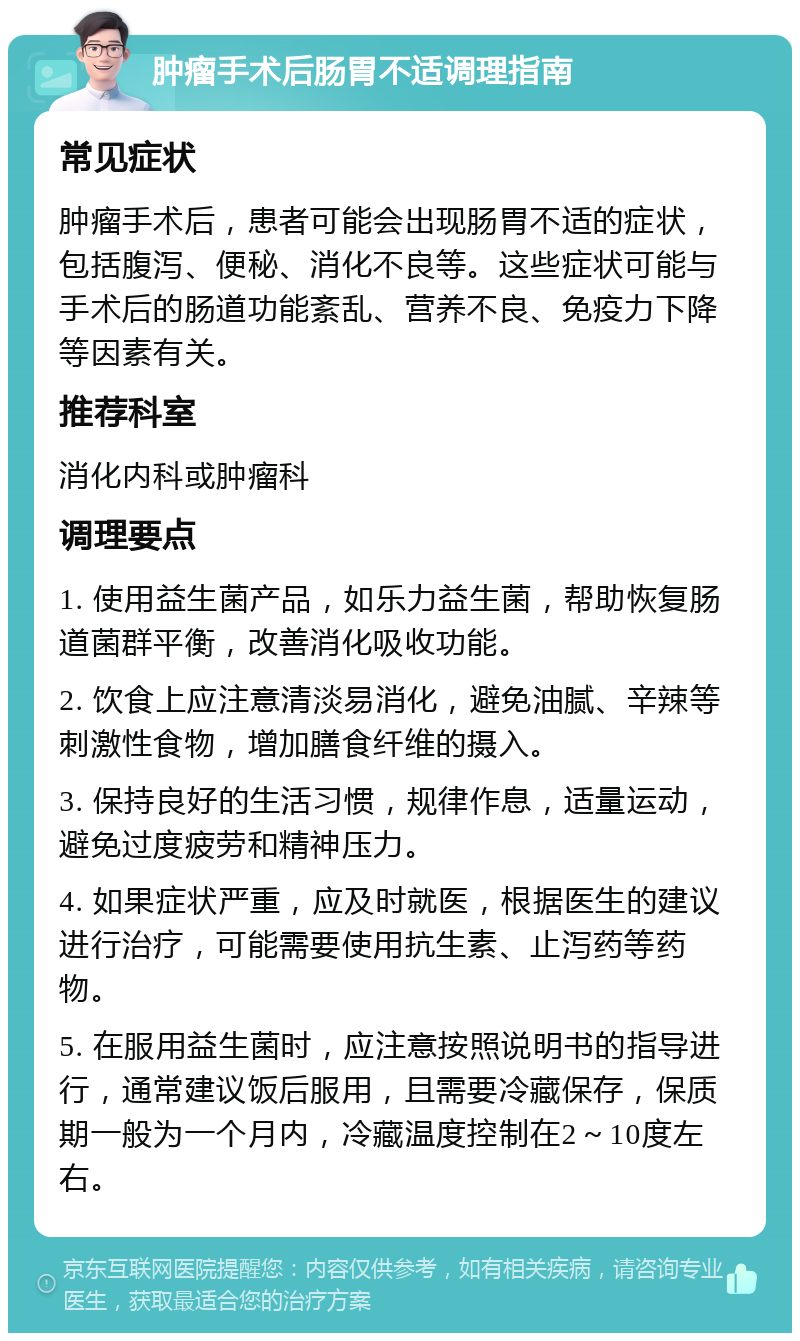 肿瘤手术后肠胃不适调理指南 常见症状 肿瘤手术后，患者可能会出现肠胃不适的症状，包括腹泻、便秘、消化不良等。这些症状可能与手术后的肠道功能紊乱、营养不良、免疫力下降等因素有关。 推荐科室 消化内科或肿瘤科 调理要点 1. 使用益生菌产品，如乐力益生菌，帮助恢复肠道菌群平衡，改善消化吸收功能。 2. 饮食上应注意清淡易消化，避免油腻、辛辣等刺激性食物，增加膳食纤维的摄入。 3. 保持良好的生活习惯，规律作息，适量运动，避免过度疲劳和精神压力。 4. 如果症状严重，应及时就医，根据医生的建议进行治疗，可能需要使用抗生素、止泻药等药物。 5. 在服用益生菌时，应注意按照说明书的指导进行，通常建议饭后服用，且需要冷藏保存，保质期一般为一个月内，冷藏温度控制在2～10度左右。