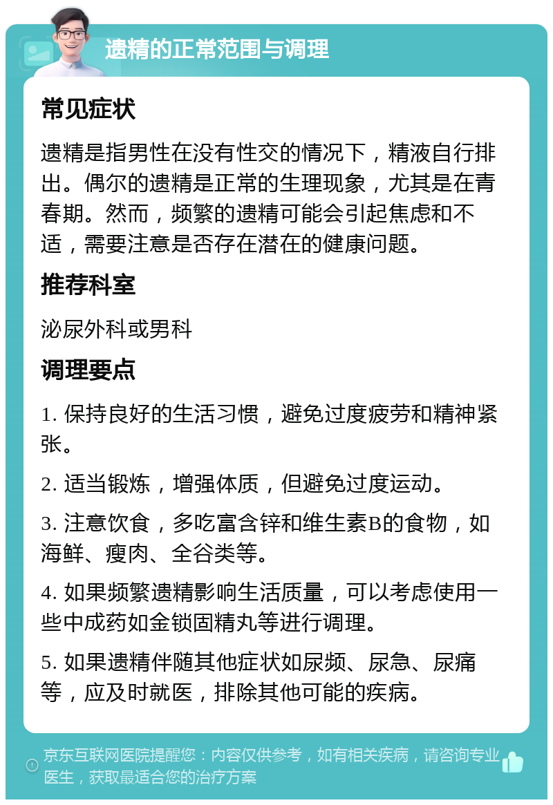 遗精的正常范围与调理 常见症状 遗精是指男性在没有性交的情况下，精液自行排出。偶尔的遗精是正常的生理现象，尤其是在青春期。然而，频繁的遗精可能会引起焦虑和不适，需要注意是否存在潜在的健康问题。 推荐科室 泌尿外科或男科 调理要点 1. 保持良好的生活习惯，避免过度疲劳和精神紧张。 2. 适当锻炼，增强体质，但避免过度运动。 3. 注意饮食，多吃富含锌和维生素B的食物，如海鲜、瘦肉、全谷类等。 4. 如果频繁遗精影响生活质量，可以考虑使用一些中成药如金锁固精丸等进行调理。 5. 如果遗精伴随其他症状如尿频、尿急、尿痛等，应及时就医，排除其他可能的疾病。