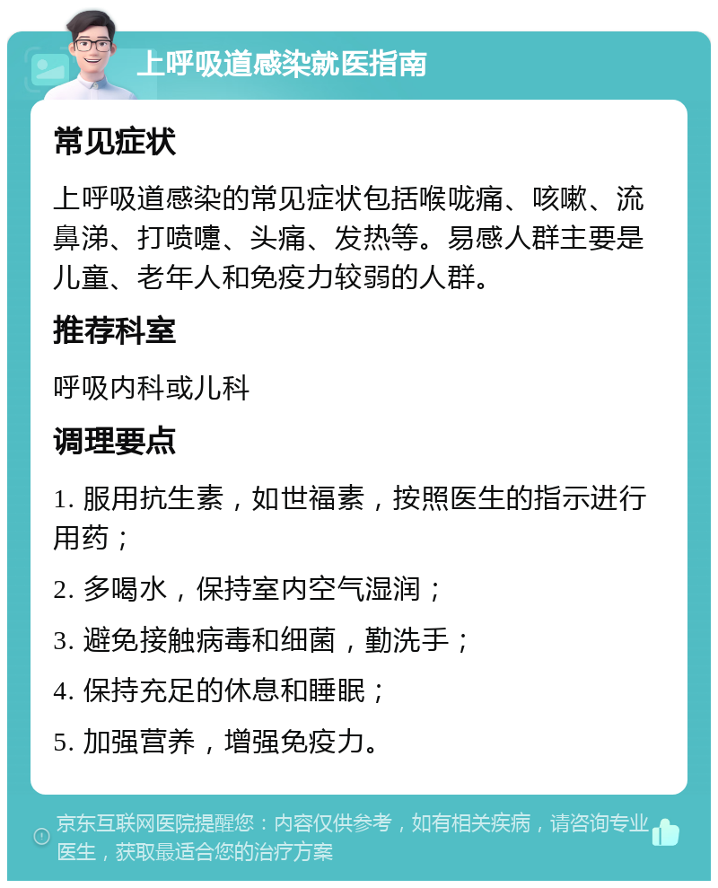 上呼吸道感染就医指南 常见症状 上呼吸道感染的常见症状包括喉咙痛、咳嗽、流鼻涕、打喷嚏、头痛、发热等。易感人群主要是儿童、老年人和免疫力较弱的人群。 推荐科室 呼吸内科或儿科 调理要点 1. 服用抗生素，如世福素，按照医生的指示进行用药； 2. 多喝水，保持室内空气湿润； 3. 避免接触病毒和细菌，勤洗手； 4. 保持充足的休息和睡眠； 5. 加强营养，增强免疫力。